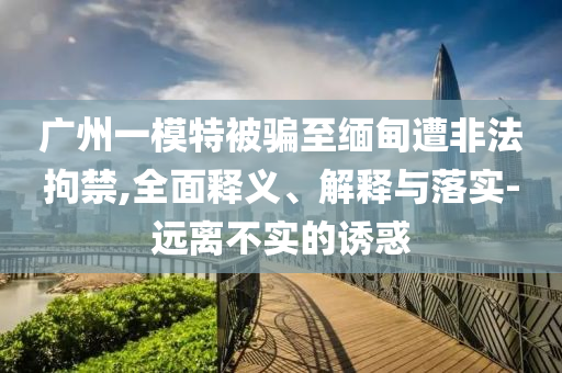 廣州一模特被騙至緬甸遭非法拘禁,全面釋義、解釋與落實-遠(yuǎn)離不實的誘惑
