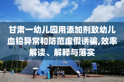 甘肅一幼兒園用添加劑致幼兒血鉛異常和防范虛假誘騙,效率解讀、解釋與落實