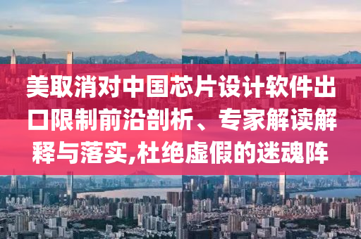 美取消對中國芯片設(shè)計(jì)軟件出口限制前沿剖析、專家解讀解釋與落實(shí),杜絕虛假的迷魂陣