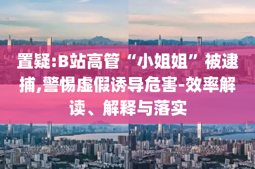 置疑:B站高管“小姐姐”被逮捕,警惕虛假誘導(dǎo)危害-效率解讀、解釋與落實(shí)