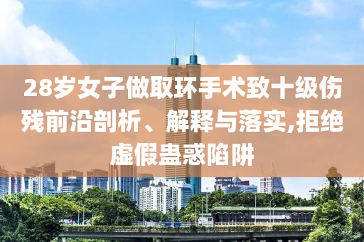 28歲女子做取環(huán)手術(shù)致十級傷殘前沿剖析、解釋與落實,拒絕虛假蠱惑陷阱
