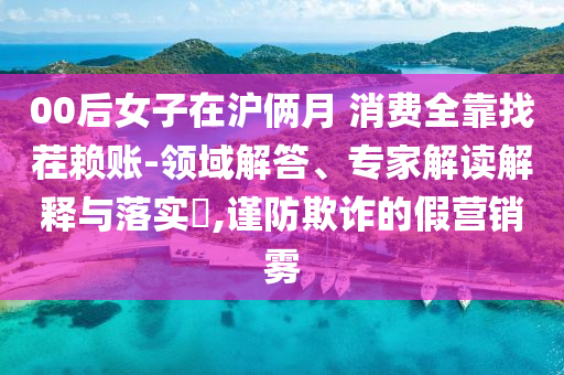 00后女子在滬倆月 消費全靠找茬賴賬-領域解答、專家解讀解釋與落實?,謹防欺詐的假營銷霧