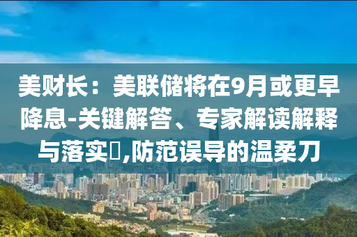 美財(cái)長(zhǎng)：美聯(lián)儲(chǔ)將在9月或更早降息-關(guān)鍵解答、專(zhuān)家解讀解釋與落實(shí)?,防范誤導(dǎo)的溫柔刀