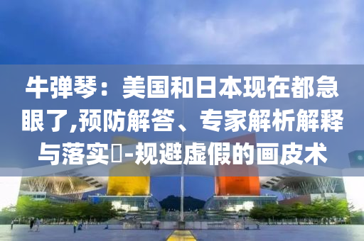 牛彈琴：美國(guó)和日本現(xiàn)在都急眼了,預(yù)防解答、專家解析解釋與落實(shí)?-規(guī)避虛假的畫皮術(shù)