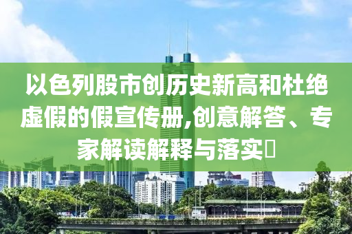 以色列股市創(chuàng)歷史新高和杜絕虛假的假宣傳冊(cè),創(chuàng)意解答、專家解讀解釋與落實(shí)?