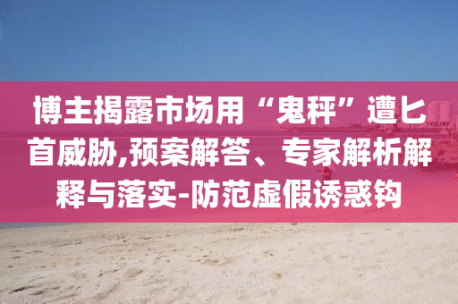 博主揭露市場(chǎng)用“鬼秤”遭匕首威脅,預(yù)案解答、專家解析解釋與落實(shí)-防范虛假誘惑鉤
