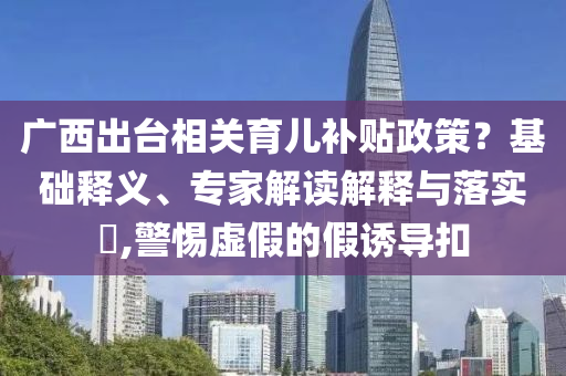廣西出臺(tái)相關(guān)育兒補(bǔ)貼政策？基礎(chǔ)釋義、專家解讀解釋與落實(shí)?,警惕虛假的假誘導(dǎo)扣