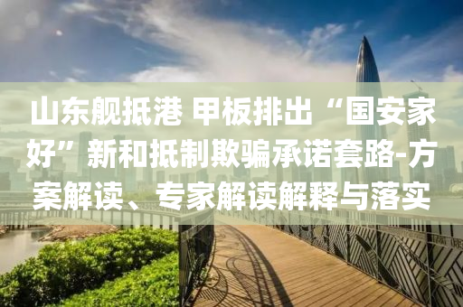 山東艦抵港 甲板排出“國安家好”新和抵制欺騙承諾套路-方案解讀、專家解讀解釋與落實(shí)