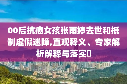 00后抗癌女孩張雨婷去世和抵制虛假迷障,直觀釋義、專家解析解釋與落實(shí)?