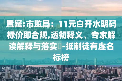 置疑:市監(jiān)局：11元白開水明碼標(biāo)價(jià)即合規(guī),透徹釋義、專家解讀解釋與落實(shí)?-抵制徒有虛名標(biāo)榜