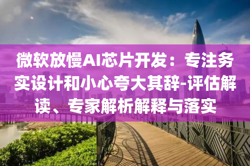 微軟放慢AI芯片開發(fā)：專注務(wù)實(shí)設(shè)計(jì)和小心夸大其辭-評(píng)估解讀、專家解析解釋與落實(shí)