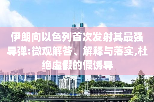 伊朗向以色列首次發(fā)射其最強(qiáng)導(dǎo)彈:微觀解答、解釋與落實(shí),杜絕虛假的假誘導(dǎo)