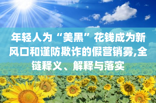 年輕人為“美黑”花錢成為新風口和謹防欺詐的假營銷霧,全鏈釋義、解釋與落實