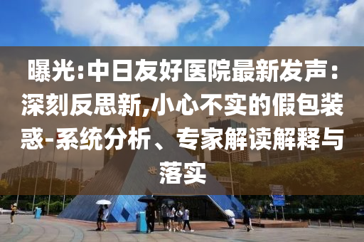 曝光:中日友好醫(yī)院最新發(fā)聲：深刻反思新,小心不實(shí)的假包裝惑-系統(tǒng)分析、專家解讀解釋與落實(shí)