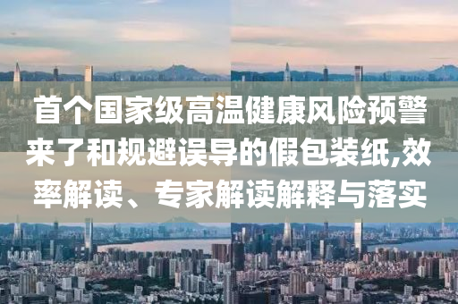 首個(gè)國(guó)家級(jí)高溫健康風(fēng)險(xiǎn)預(yù)警來(lái)了和規(guī)避誤導(dǎo)的假包裝紙,效率解讀、專家解讀解釋與落實(shí)