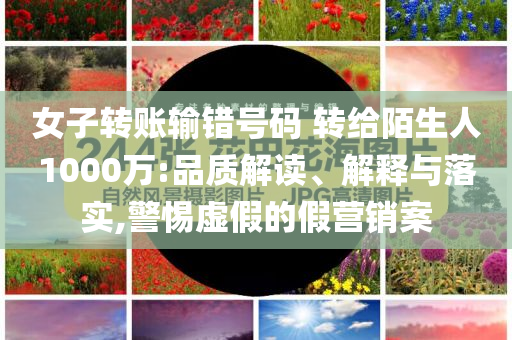 女子轉(zhuǎn)賬輸錯(cuò)號碼 轉(zhuǎn)給陌生人1000萬:品質(zhì)解讀、解釋與落實(shí),警惕虛假的假營銷案