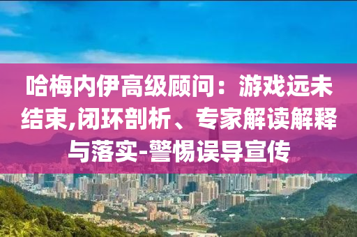 哈梅內(nèi)伊高級(jí)顧問(wèn)：游戲遠(yuǎn)未結(jié)束,閉環(huán)剖析、專家解讀解釋與落實(shí)-警惕誤導(dǎo)宣傳