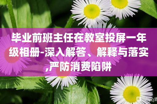 畢業(yè)前班主任在教室投屏一年級(jí)相冊(cè)-深入解答、解釋與落實(shí),嚴(yán)防消費(fèi)陷阱