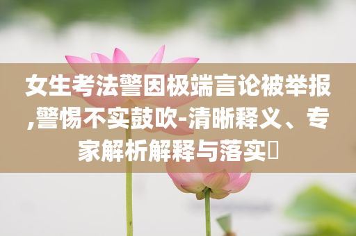 女生考法警因極端言論被舉報,警惕不實鼓吹-清晰釋義、專家解析解釋與落實?