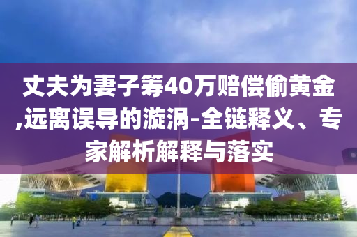 丈夫為妻子籌40萬賠償偷黃金,遠離誤導的漩渦-全鏈釋義、專家解析解釋與落實