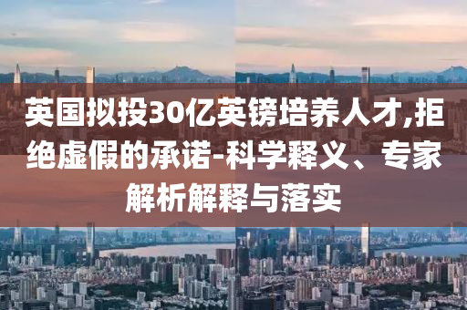 英國(guó)擬投30億英鎊培養(yǎng)人才,拒絕虛假的承諾-科學(xué)釋義、專家解析解釋與落實(shí)
