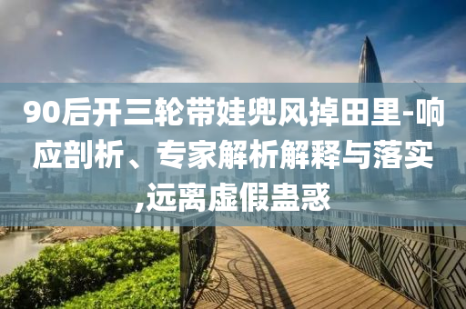 90后開三輪帶娃兜風(fēng)掉田里-響應(yīng)剖析、專家解析解釋與落實(shí),遠(yuǎn)離虛假蠱惑