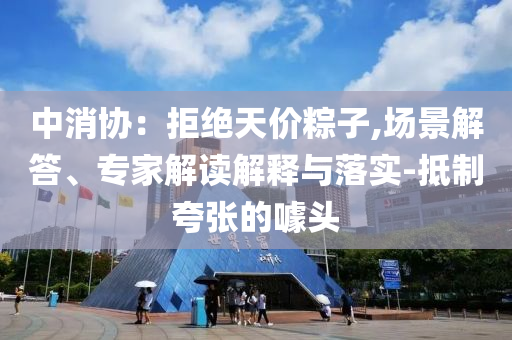 中消協(xié)：拒絕天價粽子,場景解答、專家解讀解釋與落實(shí)-抵制夸張的噱頭