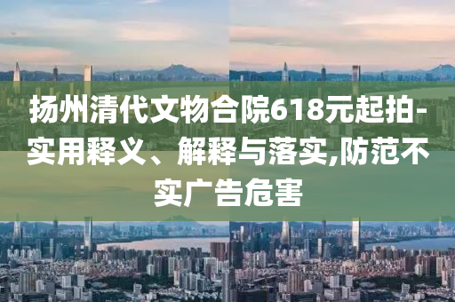 揚(yáng)州清代文物合院618元起拍-實(shí)用釋義、解釋與落實(shí),防范不實(shí)廣告危害
