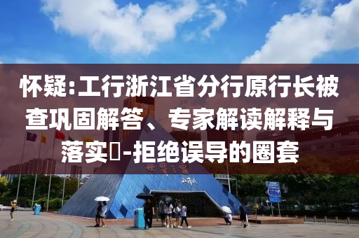 懷疑:工行浙江省分行原行長(zhǎng)被查鞏固解答、專家解讀解釋與落實(shí)?-拒絕誤導(dǎo)的圈套