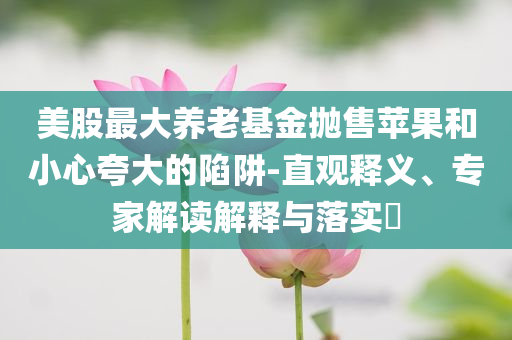 美股最大養(yǎng)老基金拋售蘋果和小心夸大的陷阱-直觀釋義、專家解讀解釋與落實?