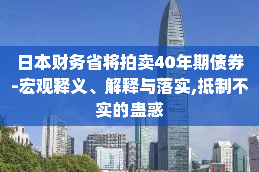 日本財(cái)務(wù)省將拍賣40年期債券-宏觀釋義、解釋與落實(shí),抵制不實(shí)的蠱惑