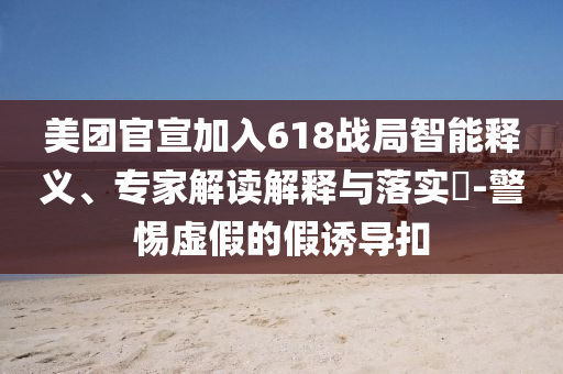 美團(tuán)官宣加入618戰(zhàn)局智能釋義、專家解讀解釋與落實?-警惕虛假的假誘導(dǎo)扣