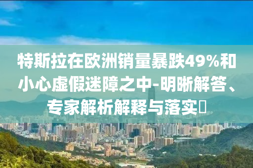 特斯拉在歐洲銷量暴跌49%和小心虛假迷障之中-明晰解答、專家解析解釋與落實(shí)?
