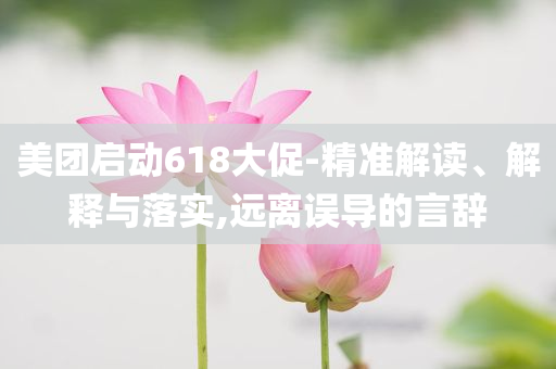 美團啟動618大促-精準解讀、解釋與落實,遠離誤導(dǎo)的言辭