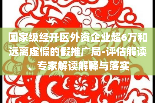國家級經(jīng)開區(qū)外資企業(yè)超6萬和遠離虛假的假推廣局-評估解讀、專家解讀解釋與落實