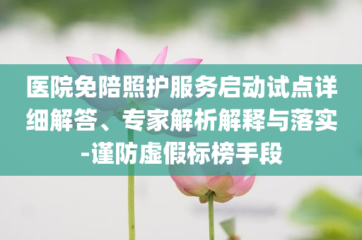 醫(yī)院免陪照護(hù)服務(wù)啟動試點(diǎn)詳細(xì)解答、專家解析解釋與落實-謹(jǐn)防虛假標(biāo)榜手段