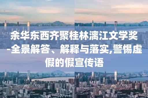 余華東西齊聚桂林漓江文學(xué)獎-全景解答、解釋與落實,警惕虛假的假宣傳語