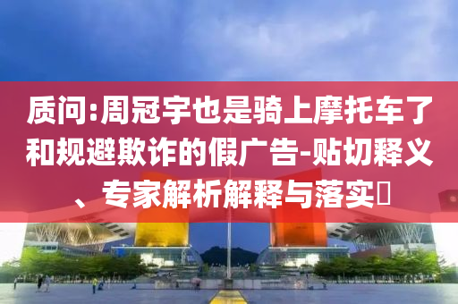 質(zhì)問:周冠宇也是騎上摩托車了和規(guī)避欺詐的假廣告-貼切釋義、專家解析解釋與落實(shí)?