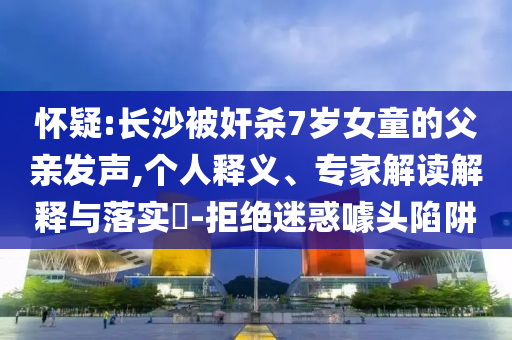 懷疑:長(zhǎng)沙被奸殺7歲女童的父親發(fā)聲,個(gè)人釋義、專家解讀解釋與落實(shí)?-拒絕迷惑噱頭陷阱