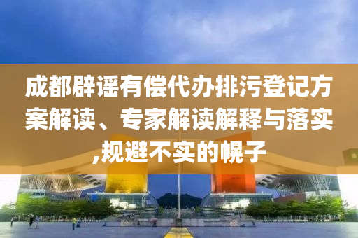 成都辟謠有償代辦排污登記方案解讀、專家解讀解釋與落實,規(guī)避不實的幌子