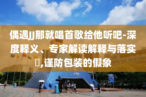偶遇JJ那就唱首歌給他聽吧-深度釋義、專家解讀解釋與落實(shí)?,謹(jǐn)防包裝的假象