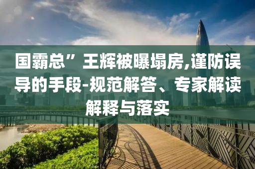 國(guó)霸總”王輝被曝塌房,謹(jǐn)防誤導(dǎo)的手段-規(guī)范解答、專(zhuān)家解讀解釋與落實(shí)