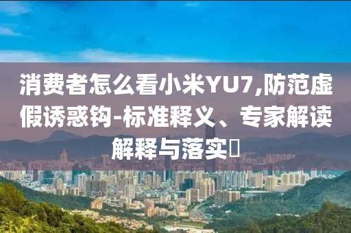 消費(fèi)者怎么看小米YU7,防范虛假誘惑鉤-標(biāo)準(zhǔn)釋義、專(zhuān)家解讀解釋與落實(shí)?