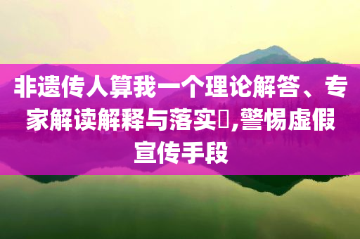 非遺傳人算我一個理論解答、專家解讀解釋與落實?,警惕虛假宣傳手段