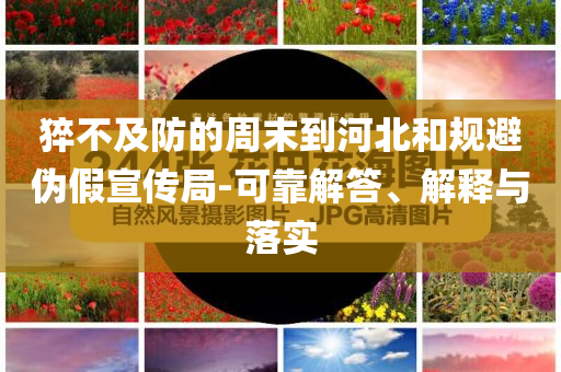 猝不及防的周末到河北和規(guī)避偽假宣傳局-可靠解答、解釋與落實