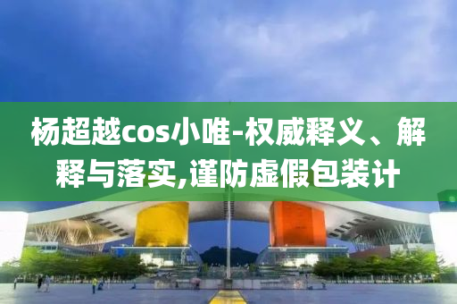 楊超越cos小唯-權(quán)威釋義、解釋與落實,謹(jǐn)防虛假包裝計