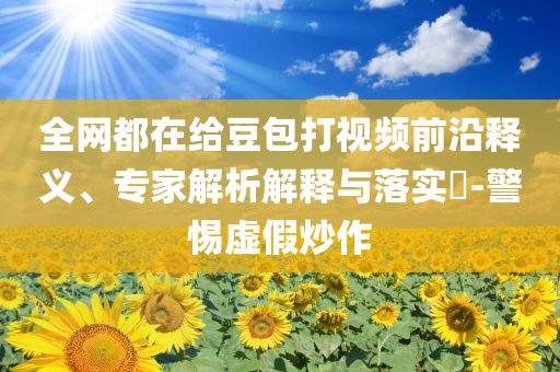 全網(wǎng)都在給豆包打視頻前沿釋義、專(zhuān)家解析解釋與落實(shí)?-警惕虛假炒作