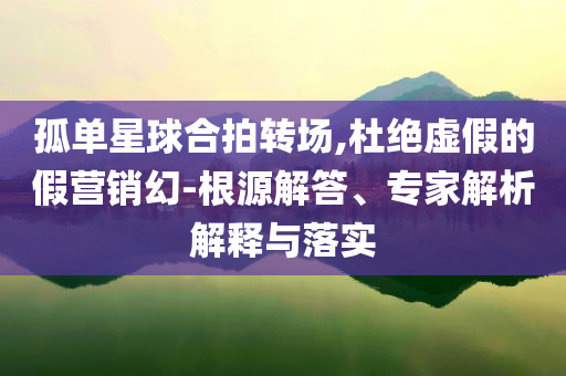 孤單星球合拍轉(zhuǎn)場(chǎng),杜絕虛假的假營銷幻-根源解答、專家解析解釋與落實(shí)