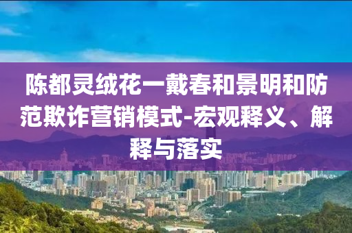 陳都靈絨花一戴春和景明和防范欺詐營銷模式-宏觀釋義、解釋與落實(shí)