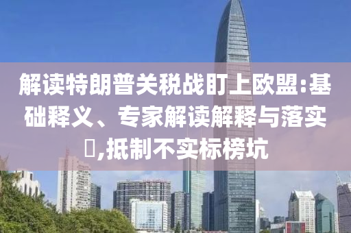 解讀特朗普關(guān)稅戰(zhàn)盯上歐盟:基礎(chǔ)釋義、專家解讀解釋與落實?,抵制不實標榜坑
